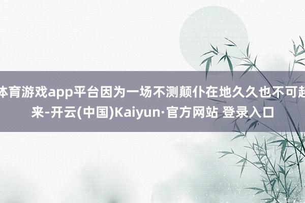 体育游戏app平台因为一场不测颠仆在地久久也不可起来-开云(中国)Kaiyun·官方网站 登录入口