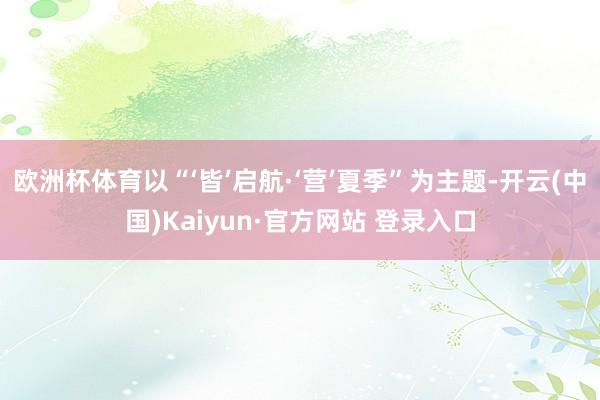 欧洲杯体育以“‘皆’启航·‘营’夏季”为主题-开云(中国)K