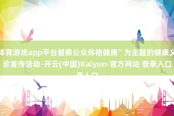 体育游戏app平台督察公众体格健康”为主题的健康义诊宣传活动-开云(中国)Kaiyun·官方网站 登录入口