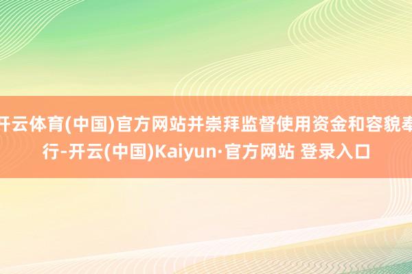 开云体育(中国)官方网站并崇拜监督使用资金和容貌奉行-开云(中国)Kaiyun·官方网站 登录入口