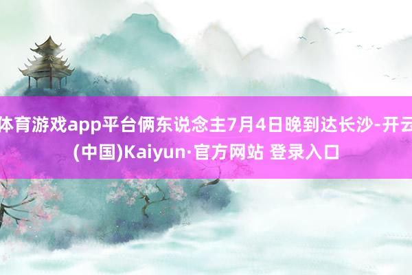 体育游戏app平台俩东说念主7月4日晚到达长沙-开云(中国)Kaiyun·官方网站 登录入口
