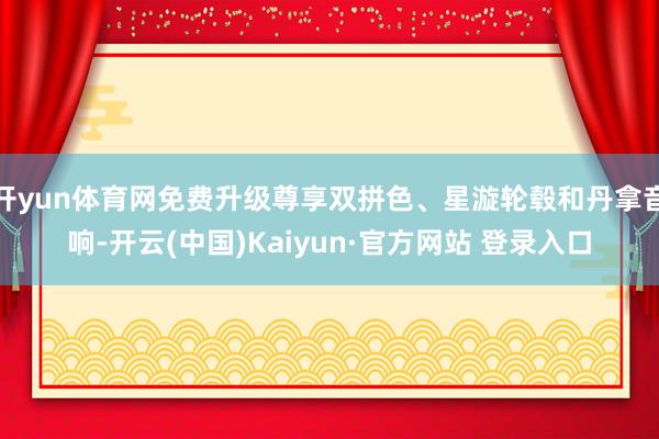开yun体育网免费升级尊享双拼色、星漩轮毂和丹拿音响-开云(中国)Kaiyun·官方网站 登录入口