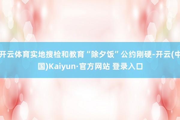 开云体育实地搜检和教育“除夕饭”公约刚硬-开云(中国)Kai