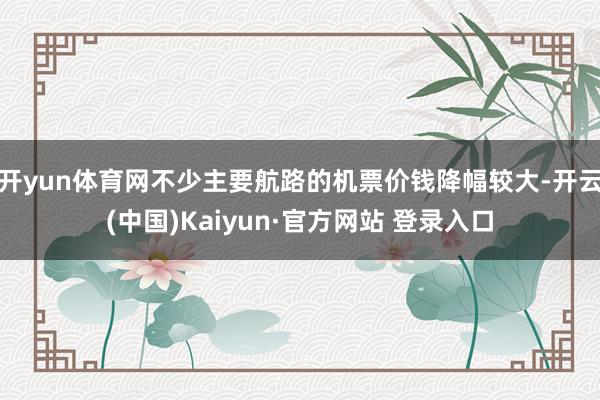 开yun体育网不少主要航路的机票价钱降幅较大-开云(中国)K