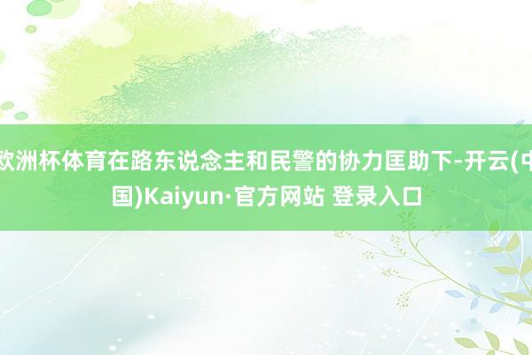 欧洲杯体育在路东说念主和民警的协力匡助下-开云(中国)Kaiyun·官方网站 登录入口