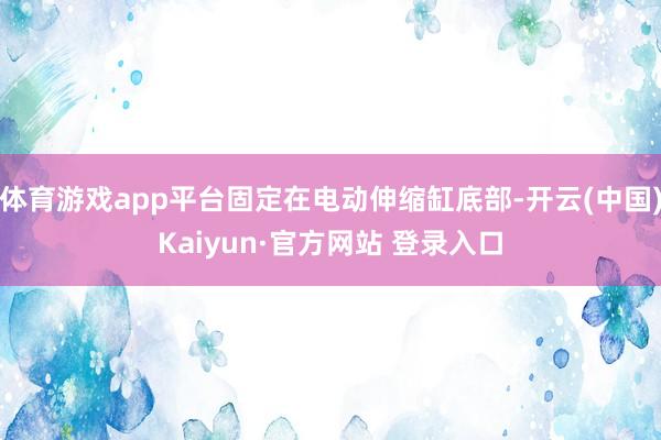 体育游戏app平台固定在电动伸缩缸底部-开云(中国)Kaiy