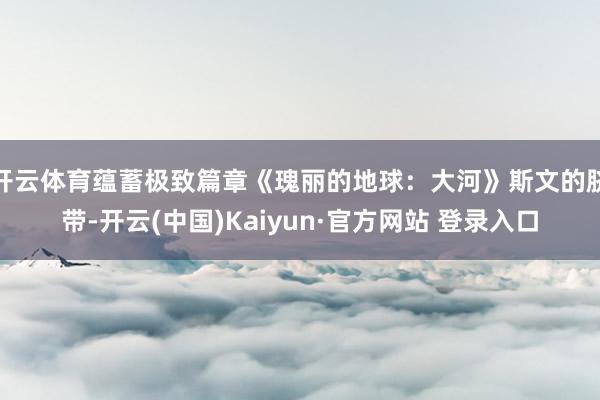 开云体育蕴蓄极致篇章《瑰丽的地球：大河》斯文的脐带-开云(中国)Kaiyun·官方网站 登录入口