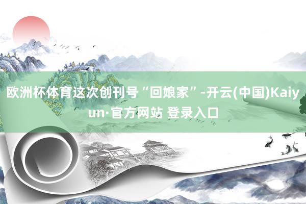 欧洲杯体育这次创刊号“回娘家”-开云(中国)Kaiyun·官方网站 登录入口