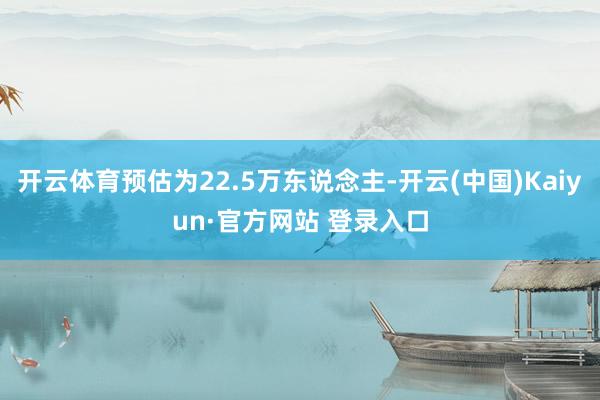开云体育预估为22.5万东说念主-开云(中国)Kaiyun·官方网站 登录入口