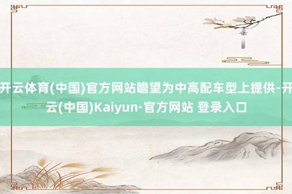 开云体育(中国)官方网站瞻望为中高配车型上提供-开云(中国)Kaiyun·官方网站 登录入口