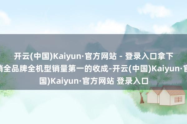 开云(中国)Kaiyun·官方网站 - 登录入口拿下首销连络三日首销全品牌全机型销量第一的收成-开云(中国)Kaiyun·官方网站 登录入口