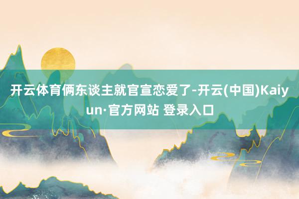 开云体育俩东谈主就官宣恋爱了-开云(中国)Kaiyun·官方网站 登录入口