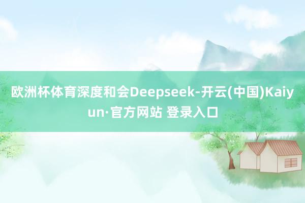 欧洲杯体育深度和会Deepseek-开云(中国)Kaiyun·官方网站 登录入口