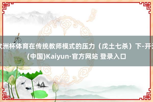 欧洲杯体育在传统教师模式的压力（戊土七杀）下-开云(中国)K