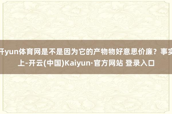 开yun体育网是不是因为它的产物物好意思价廉？事实上-开云(