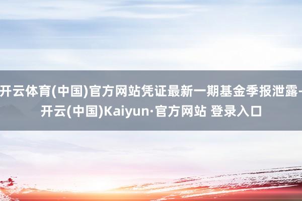 开云体育(中国)官方网站凭证最新一期基金季报泄露-开云(中国)Kaiyun·官方网站 登录入口