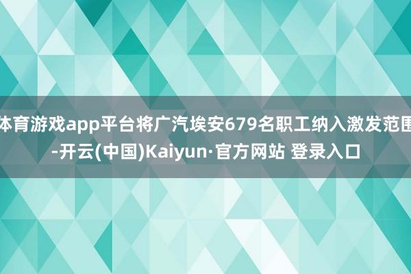 体育游戏app平台将广汽埃安679名职工纳入激发范围-开云(