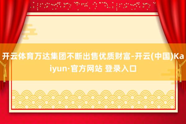 开云体育万达集团不断出售优质财富-开云(中国)Kaiyun·官方网站 登录入口