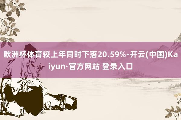 欧洲杯体育较上年同时下落20.59%-开云(中国)Kaiyun·官方网站 登录入口