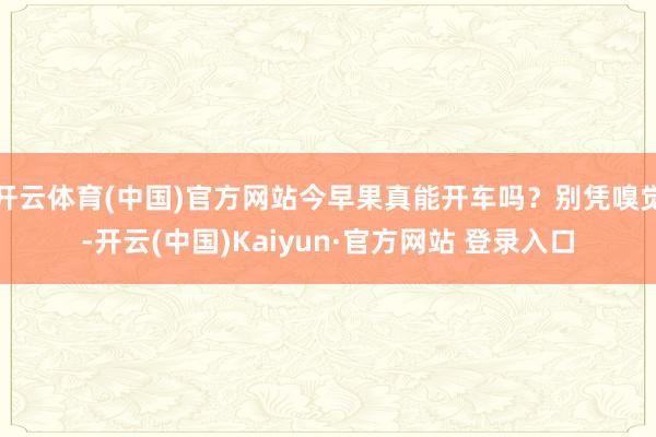 开云体育(中国)官方网站今早果真能开车吗？别凭嗅觉-开云(中国)Kaiyun·官方网站 登录入口