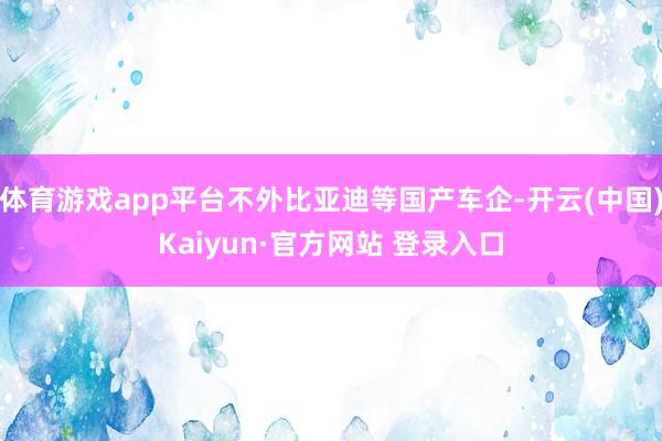 体育游戏app平台不外比亚迪等国产车企-开云(中国)Kaiyun·官方网站 登录入口