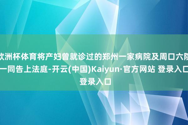 欧洲杯体育将产妇曾就诊过的郑州一家病院及周口六院一同告上法庭-开云(中国)Kaiyun·官方网站 登录入口