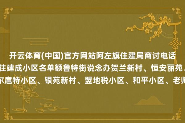 开云体育(中国)官方网站阿左旗住建局商讨电话各街说念办2005年已往建成小区名单额鲁特街说念办贺兰新村、恒安丽苑、亨好意思花坛、土尔扈特小区、银苑新村、盟地税小区、和平小区、老师小区、盟东说念主防办小区、泰隆小区、安全小区、邮电小区、经贸委家属楼（盐务局）、联社小区、物质楼、天神小区、国税小区、安康小区（检察楼）、盟政协小区、行署审计楼南环街说念办太西小区、吉兰泰小区、三中家属楼、消防队家属楼、水