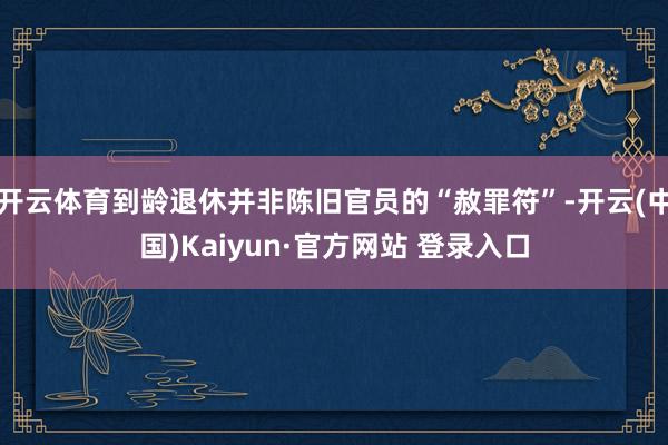 开云体育到龄退休并非陈旧官员的“赦罪符”-开云(中国)Kaiyun·官方网站 登录入口