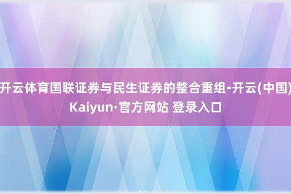 开云体育国联证券与民生证券的整合重组-开云(中国)Kaiyu