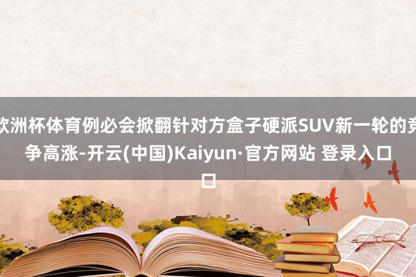 欧洲杯体育例必会掀翻针对方盒子硬派SUV新一轮的竞争高涨-开云(中国)Kaiyun·官方网站 登录入口