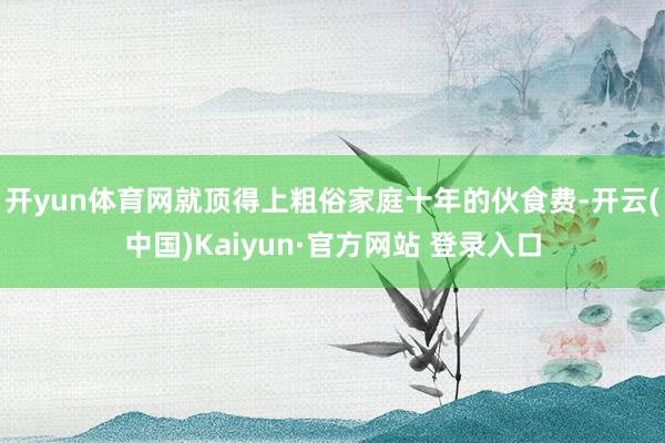 开yun体育网就顶得上粗俗家庭十年的伙食费-开云(中国)Kaiyun·官方网站 登录入口