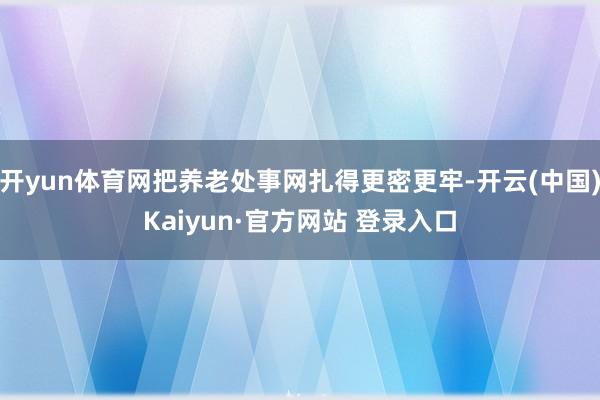 开yun体育网把养老处事网扎得更密更牢-开云(中国)Kaiyun·官方网站 登录入口