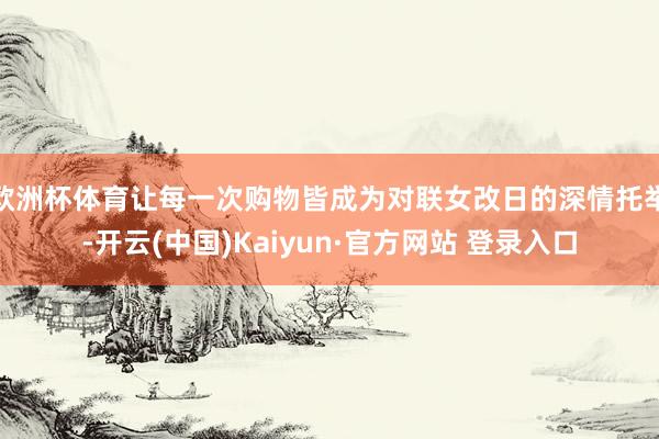 欧洲杯体育让每一次购物皆成为对联女改日的深情托举-开云(中国)Kaiyun·官方网站 登录入口