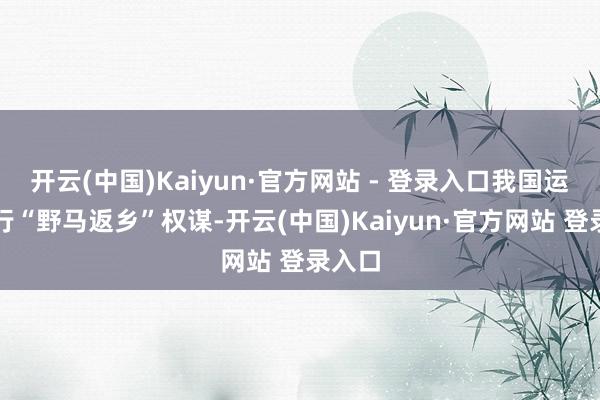 开云(中国)Kaiyun·官方网站 - 登录入口我国运行履行