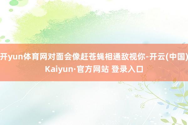 开yun体育网对面会像赶苍蝇相通敌视你-开云(中国)Kaiy
