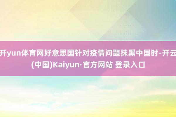 开yun体育网好意思国针对疫情问题抹黑中国时-开云(中国)Kaiyun·官方网站 登录入口