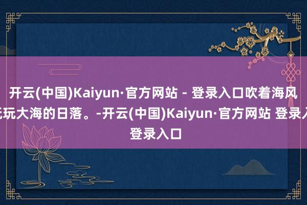 开云(中国)Kaiyun·官方网站 - 登录入口吹着海风, 抚玩大海的日落。-开云(中国)Kaiyun·官方网站 登录入口