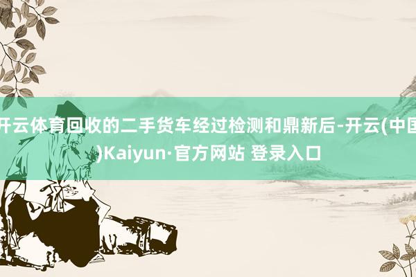 开云体育回收的二手货车经过检测和鼎新后-开云(中国)Kaiyun·官方网站 登录入口
