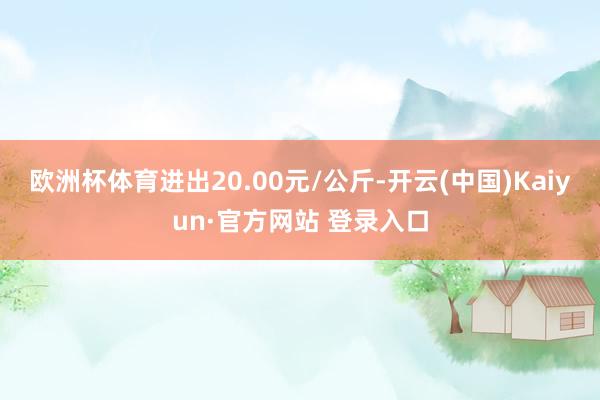 欧洲杯体育进出20.00元/公斤-开云(中国)Kaiyun·官方网站 登录入口