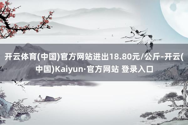 开云体育(中国)官方网站进出18.80元/公斤-开云(中国)Kaiyun·官方网站 登录入口