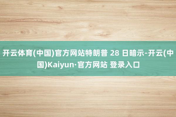 开云体育(中国)官方网站特朗普 28 日暗示-开云(中国)Kaiyun·官方网站 登录入口