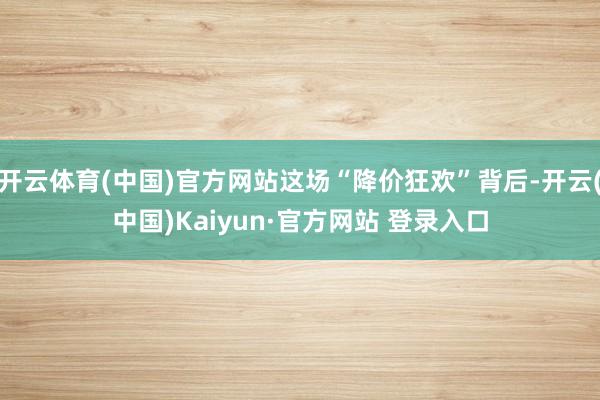 开云体育(中国)官方网站这场“降价狂欢”背后-开云(中国)Kaiyun·官方网站 登录入口
