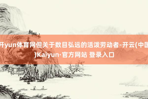 开yun体育网但关于数目弘远的活泼劳动者-开云(中国)Kaiyun·官方网站 登录入口
