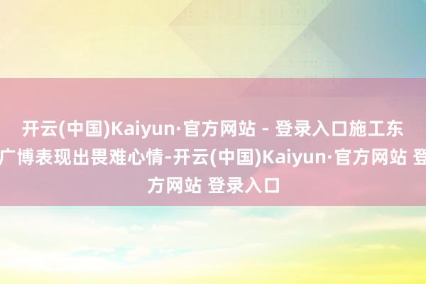 开云(中国)Kaiyun·官方网站 - 登录入口施工东谈主员广博表现出畏难心情-开云(中国)Kaiyun·官方网站 登录入口