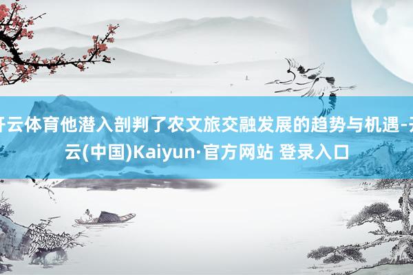 开云体育他潜入剖判了农文旅交融发展的趋势与机遇-开云(中国)Kaiyun·官方网站 登录入口