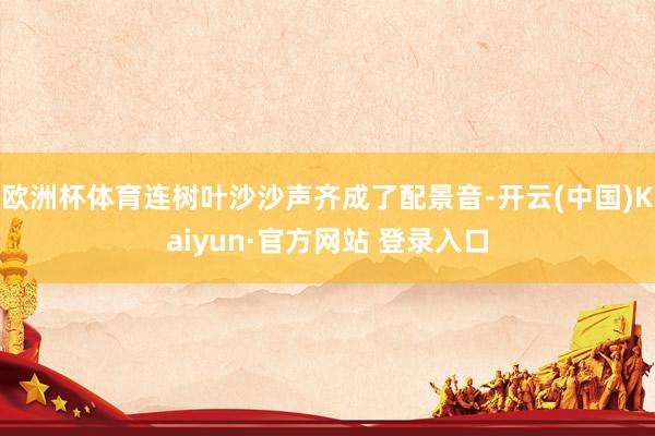 欧洲杯体育连树叶沙沙声齐成了配景音-开云(中国)Kaiyun