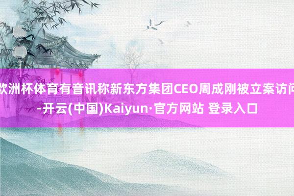 欧洲杯体育有音讯称新东方集团CEO周成刚被立案访问-开云(中