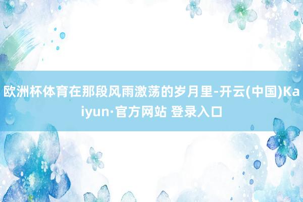 欧洲杯体育在那段风雨激荡的岁月里-开云(中国)Kaiyun·官方网站 登录入口