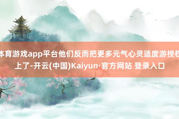 体育游戏app平台他们反而把更多元气心灵适度游授权上了-开云(中国)Kaiyun·官方网站 登录入口