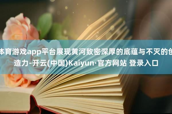 体育游戏app平台展现黄河致密深厚的底蕴与不灭的创造力-开云